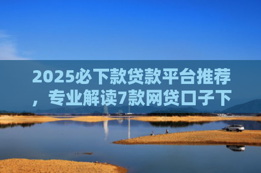 2025必下款贷款平台推荐，专业解读7款网贷口子下款高