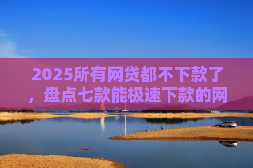 2025所有网贷都不下款了，盘点七款能极速下款的网贷口子