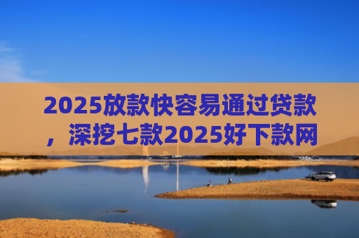 2025放款快容易通过贷款，深挖七款2025好下款网贷口子