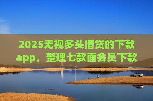 2025无视多头借贷的下款app，整理七款面会员下款的网贷口子