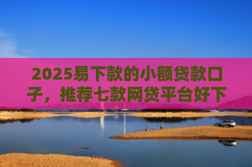 2025易下款的小额贷款口子，推荐七款网贷平台好下款的口子