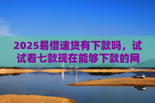 2025易借速贷有下款吗，试试看七款现在能够下款的网贷口子