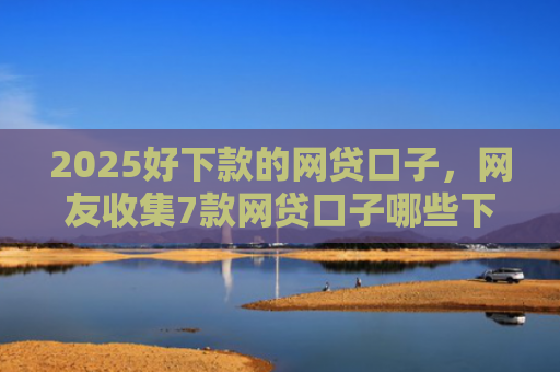 2025好下款的网贷口子，网友收集7款网贷口子哪些下款快