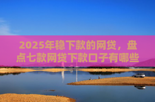 2025年稳下款的网贷，盘点七款网贷下款口子有哪些