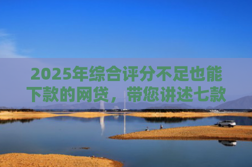 2025年综合评分不足也能下款的网贷，带您讲述七款2025网贷必下款口子