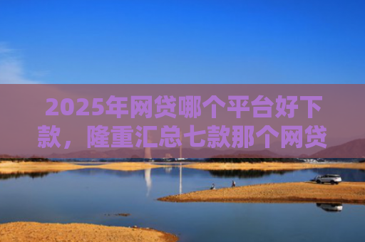 2025年网贷哪个平台好下款，隆重汇总七款那个网贷口子必下款