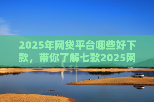 2025年网贷平台哪些好下款，带你了解七款2025网贷必下款口子