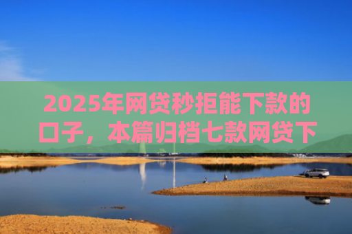 2025年网贷秒拒能下款的口子，本篇归档七款网贷下款的最新口子