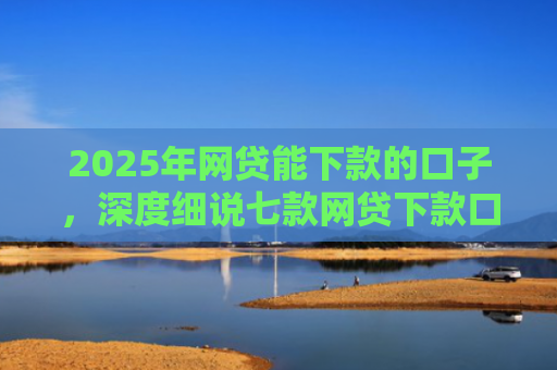 2025年网贷能下款的口子，深度细说七款网贷下款口子怎么找