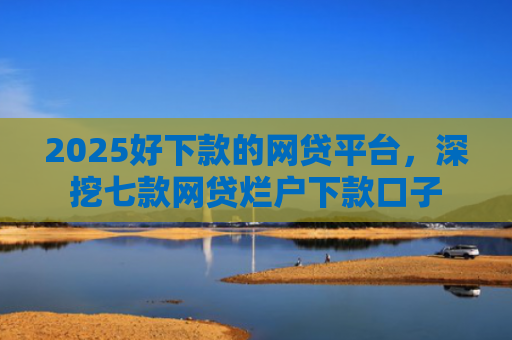 2025好下款的网贷平台，深挖七款网贷烂户下款口子