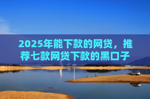 2025年能下款的网贷，推荐七款网贷下款的黑口子