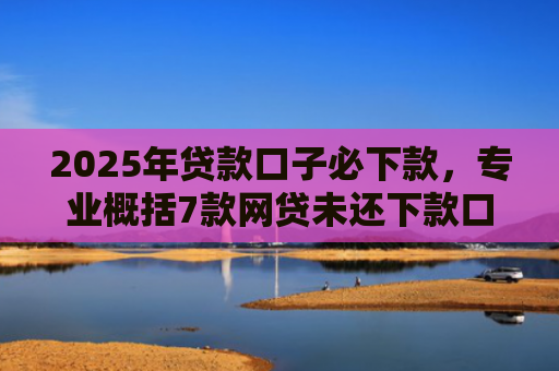 2025年贷款口子必下款，专业概括7款网贷未还下款口子