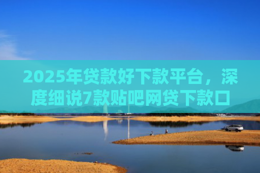 2025年贷款好下款平台，深度细说7款贴吧网贷下款口子