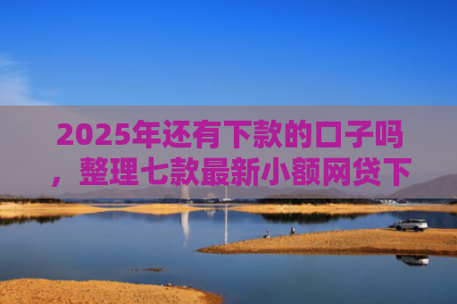 2025年还有下款的口子吗，整理七款最新小额网贷下款口子