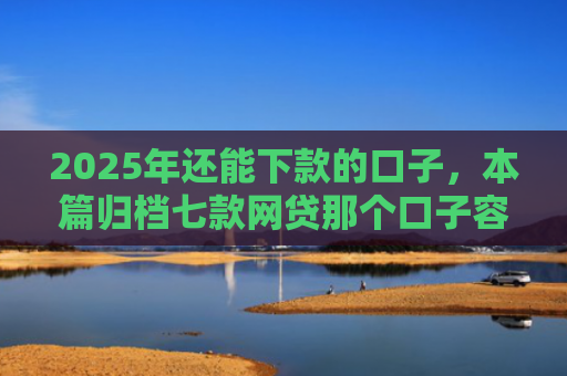 2025年还能下款的口子，本篇归档七款网贷那个口子容易下款