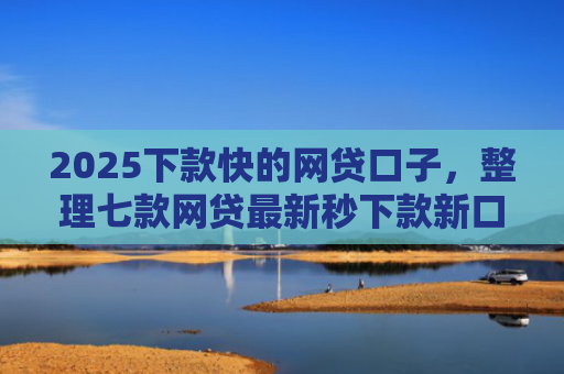 2025下款快的网贷口子，整理七款网贷最新秒下款新口子