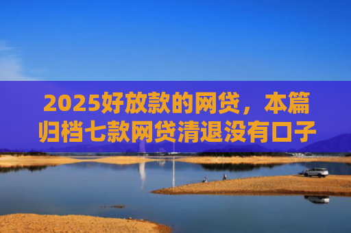 2025好放款的网贷，本篇归档七款网贷清退没有口子下款