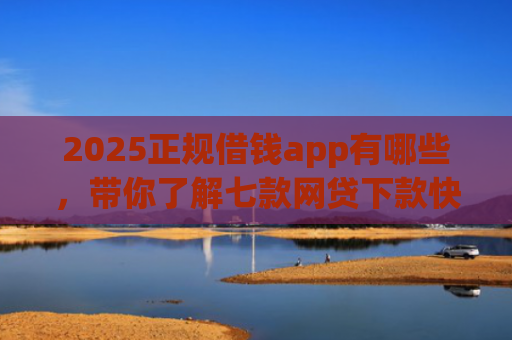 2025正规借钱app有哪些，带你了解七款网贷下款快的大口子
