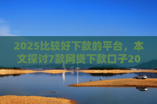 2025比较好下款的平台，本文探讨7款网贷下款口子2025