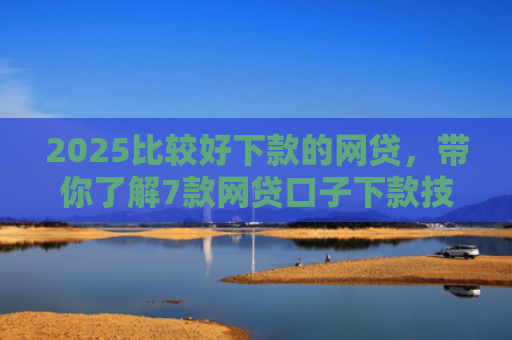 2025比较好下款的网贷，带你了解7款网贷口子下款技巧