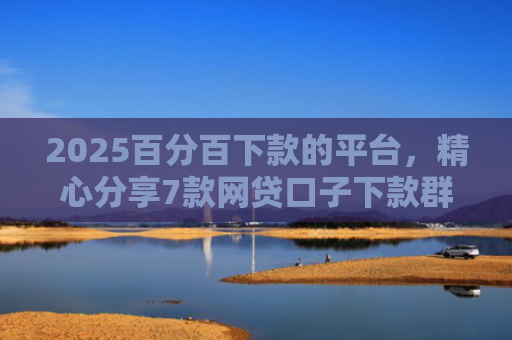 2025百分百下款的平台，精心分享7款网贷口子下款群