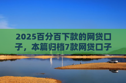 2025百分百下款的网贷口子，本篇归档7款网贷口子下款流程