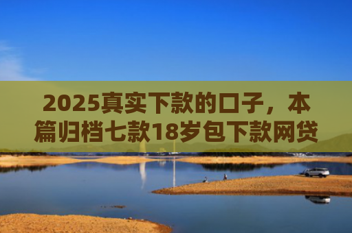 2025真实下款的口子，本篇归档七款18岁包下款网贷口子