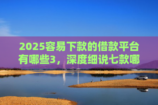 2025容易下款的借款平台有哪些3，深度细说七款哪个网贷口子下款快
