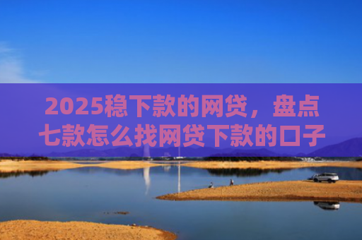 2025稳下款的网贷，盘点七款怎么找网贷下款的口子