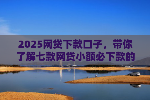 2025网贷下款口子，带你了解七款网贷小额必下款的口子
