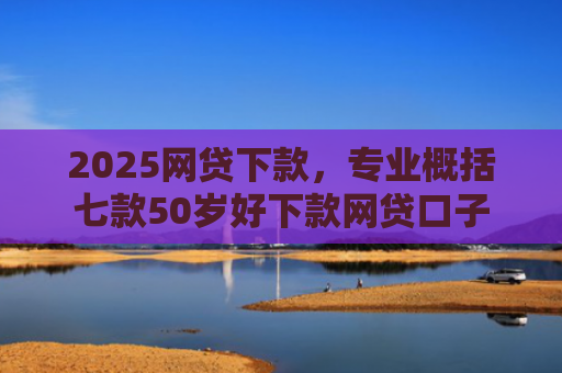 2025网贷下款，专业概括七款50岁好下款网贷口子