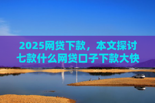 2025网贷下款，本文探讨七款什么网贷口子下款大快