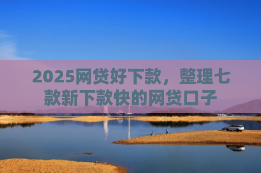 2025网贷好下款，整理七款新下款快的网贷口子