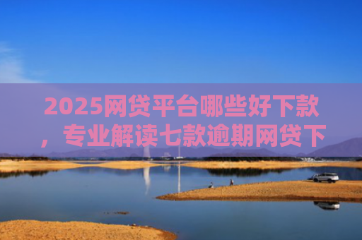 2025网贷平台哪些好下款，专业解读七款逾期网贷下款的口子吗