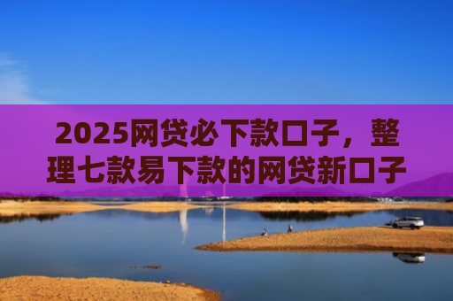 2025网贷必下款口子，整理七款易下款的网贷新口子