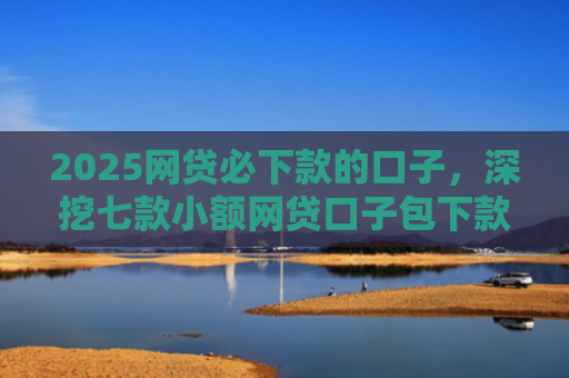 2025网贷必下款的口子，深挖七款小额网贷口子包下款吗
