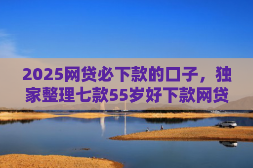 2025网贷必下款的口子，独家整理七款55岁好下款网贷口子