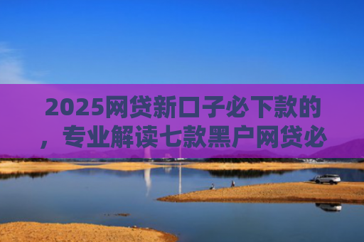 2025网贷新口子必下款的，专业解读七款黑户网贷必下款新口子