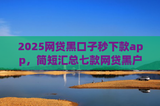 2025网贷黑口子秒下款app，简短汇总七款网贷黑户还能下款的口子