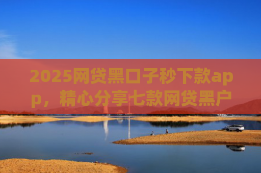 2025网贷黑口子秒下款app，精心分享七款网贷黑户能下款口子大额
