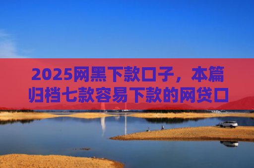 2025网黑下款口子，本篇归档七款容易下款的网贷口子高炮