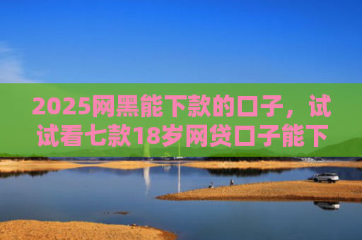 2025网黑能下款的口子，试试看七款18岁网贷口子能下款
