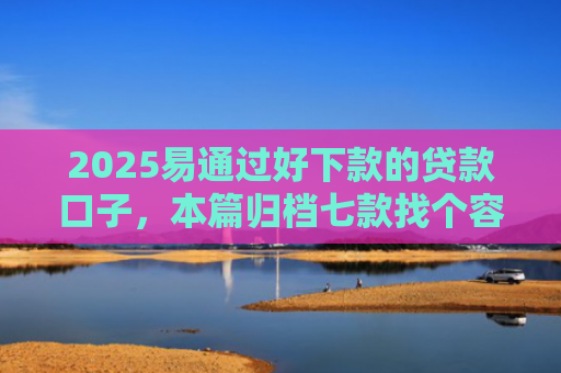 2025易通过好下款的贷款口子，本篇归档七款找个容易下款的网贷口子