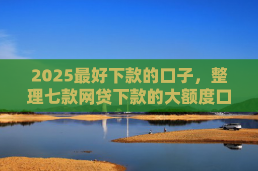 2025最好下款的口子，整理七款网贷下款的大额度口子