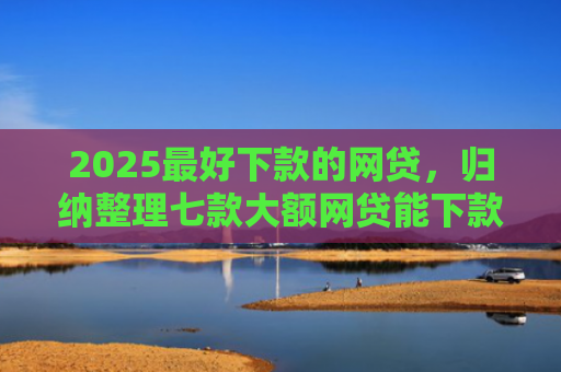 2025最好下款的网贷，归纳整理七款大额网贷能下款的口子