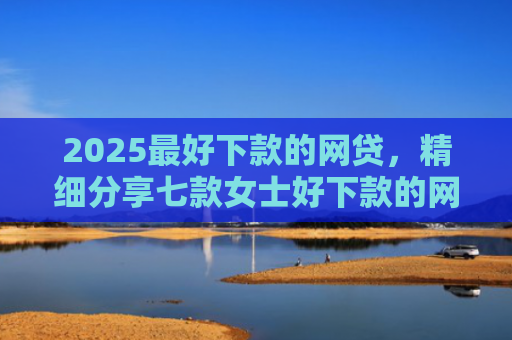 2025最好下款的网贷，精细分享七款女士好下款的网贷口子