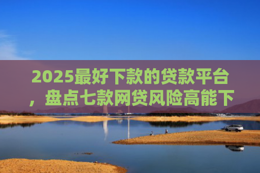 2025最好下款的贷款平台，盘点七款网贷风险高能下款的口子