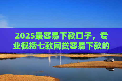 2025最容易下款口子，专业概括七款网贷容易下款的大口子