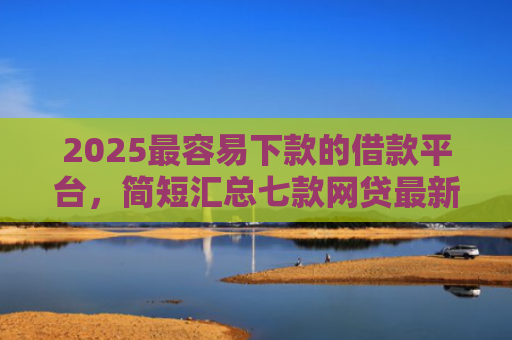 2025最容易下款的借款平台，简短汇总七款网贷最新下款口子秒批