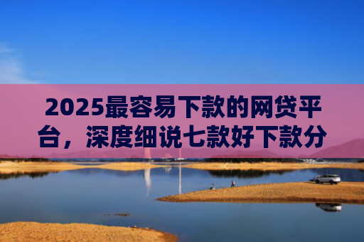 2025最容易下款的网贷平台，深度细说七款好下款分期的网贷口子